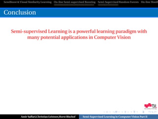 SemiBoost & Visual Similarity Learning On-line Semi-supervised Boosting Semi-Supervised Random Forests On-line Manifo



Conclusion

     Semi-supervised Learning is a powerful learning paradigm with
            many potential applications in Computer Vision




                                                                                                            Graz University of Technology




            Amir Saffari,Christian Leistner,Horst Bischof   Semi-Supervised Learning in Computer Vision Part II
 