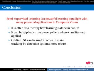 SemiBoost & Visual Similarity Learning On-line Semi-supervised Boosting Semi-Supervised Random Forests On-line Manifo



Conclusion

     Semi-supervised Learning is a powerful learning paradigm with
            many potential applications in Computer Vision

           It is often also the way how learning is done in nature
           It can be applied virtually everywhere where classiﬁers are
           applied
           On-line SSL can be used in order to make
           tracking-by-detection systems more robust




                                                                                                            Graz University of Technology




            Amir Saffari,Christian Leistner,Horst Bischof   Semi-Supervised Learning in Computer Vision Part II
 