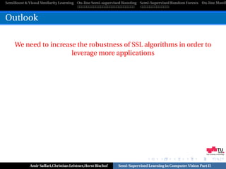 SemiBoost & Visual Similarity Learning On-line Semi-supervised Boosting Semi-Supervised Random Forests On-line Manifo



Outlook

    We need to increase the robustness of SSL algorithms in order to
                      leverage more applications




                                                                                                            Graz University of Technology




            Amir Saffari,Christian Leistner,Horst Bischof   Semi-Supervised Learning in Computer Vision Part II
 