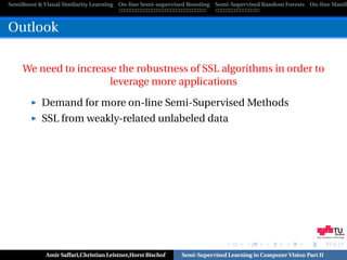 SemiBoost & Visual Similarity Learning On-line Semi-supervised Boosting Semi-Supervised Random Forests On-line Manifo



Outlook

    We need to increase the robustness of SSL algorithms in order to
                      leverage more applications

           Demand for more on-line Semi-Supervised Methods
           SSL from weakly-related unlabeled data




                                                                                                            Graz University of Technology




            Amir Saffari,Christian Leistner,Horst Bischof   Semi-Supervised Learning in Computer Vision Part II
 