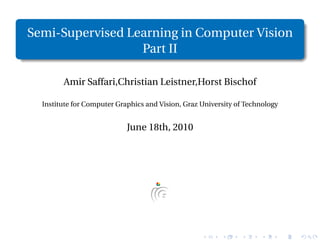 Semi-Supervised Learning in Computer Vision
                  Part II

        Amir Saffari,Christian Leistner,Horst Bischof

  Institute for Computer Graphics and Vision, Graz University of Technology


                            June 18th, 2010
 