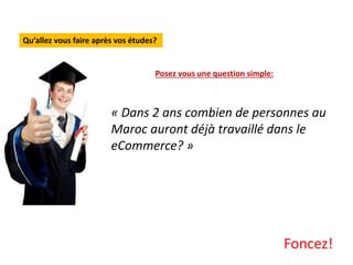 Qu’allez vous faire après vos études?
Posez vous une question simple:
« Dans 2 ans combien de personnes au
Maroc auront déjà travaillé dans le
eCommerce? »
Foncez!
 