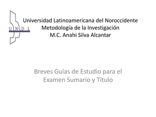 Universidad Latinoamericana del Noroccidente Metodología de la InvestigaciónM.C. Anahi Silva Alcantar Breves Guías de Estudio para el Examen Sumario y Titulo 