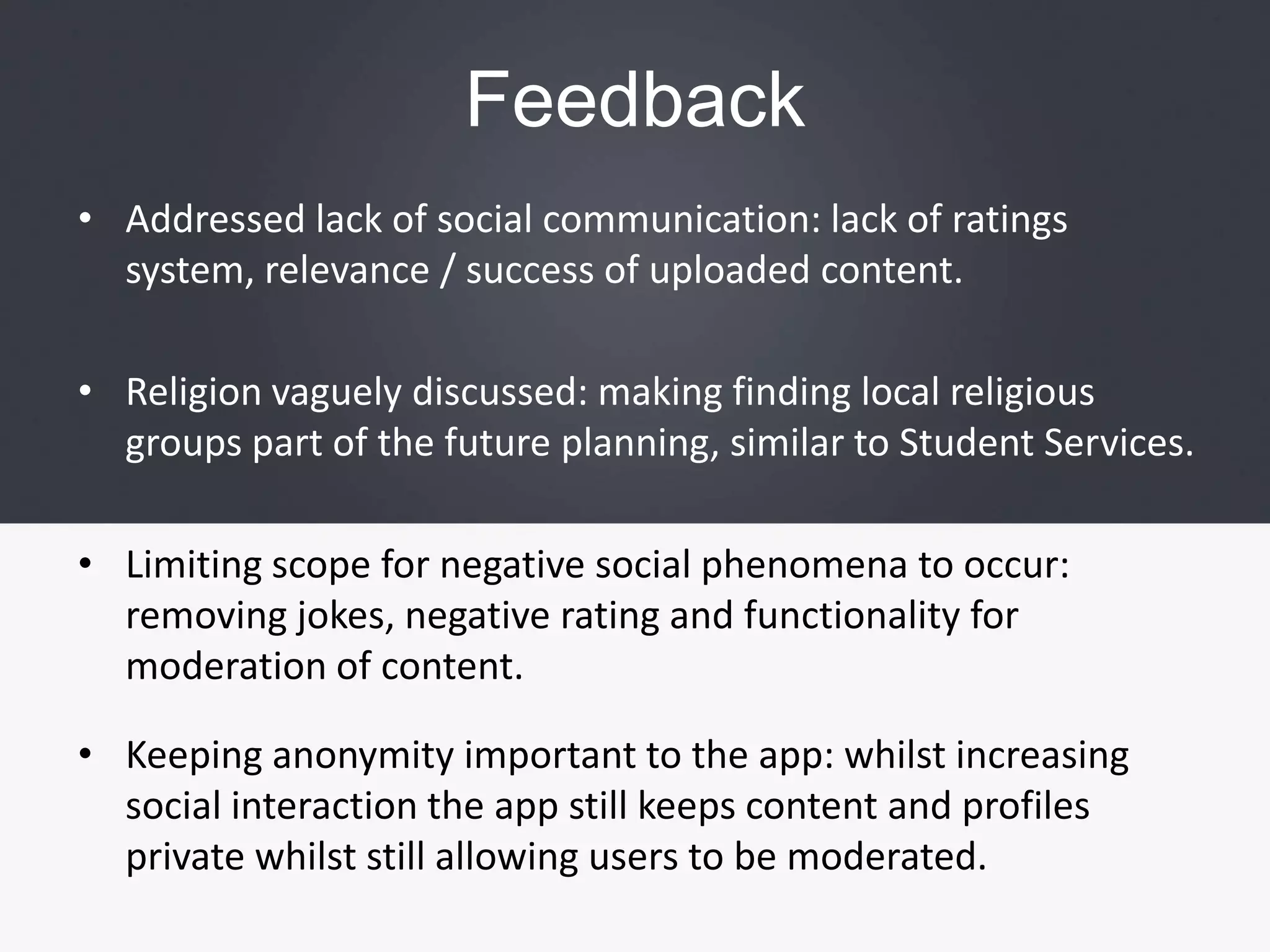FeedbackAddressed lack of social communication: lack of ratings system, relevance / success of uploaded content.Religion vaguely discussed: making finding local religious groups part of the future planning, similar to Student Services.Limiting scope for negative social phenomena to occur: removing jokes, negative rating and functionality for moderation of content.Keeping anonymity important to the app: whilst increasing social interaction the app still keeps content and profiles private whilst still allowing users to be moderated.