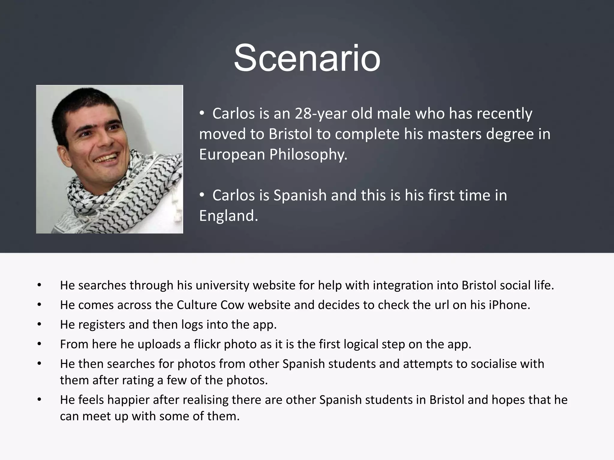 Scenario  Carlos is an 28-year old male who has recently moved to Bristol to complete his masters degree in European Philosophy. 