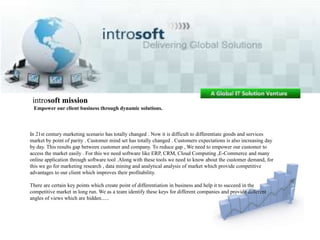 introsoft mission  Empower our client business through dynamic solutions.  In 21st century marketing scenario has totally changed . Now it is difficult to differentiate goods and services market by point of parity . Customer mind set has totally changed . Customers expectations is also increasing day by day. This results gap between customer and company. To reduce gap , We need to empower our customer to access the market easily . For this we need software like ERP, CRM, Cloud Computing ,E-Commerce and many online application through software tool .Along with these tools we need to know about the customer demand, for this we go for marketing research , data mining and analytical analysis of market which provide competitive advantages to our client which improves their profitability. There are certain key points which create point of differentiation in business and help it to succeed in the competitive market in long run. We as a team identify these keys for different companies and provide different angles of views which are hidden...... 