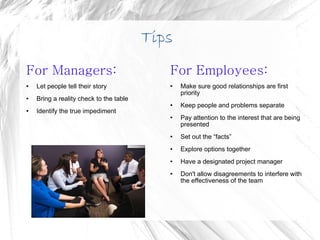 Tips For Managers: Let people tell their story Bring a reality check to the table Identify the true impediment For Employees: Make sure good relationships are first priority Keep people and problems separate Pay attention to the interest that are being presented Set out the “facts” Explore options together Have a designated project manager Don't allow disagreements to interfere with the effectiveness of the team 