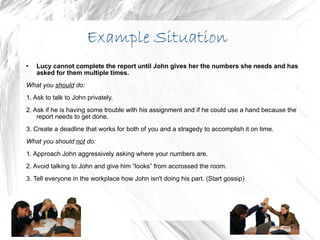 Example Situation Lucy cannot complete the report until John gives her the numbers she needs and has asked for them multiple times. What you  should  do:  1. Ask to talk to John privately. 2. Ask if he is having some trouble with his assignment and if he could use a hand because the report needs to get done. 3. Create a deadline that works for both of you and a stragedy to accomplish it on time. What you should  not  do: 1. Approach John aggressively asking where your numbers are. 2. Avoid talking to John and give him “looks” from accrossed the room.  3. Tell everyone in the workplace how John isn't doing his part. (Start gossip) 