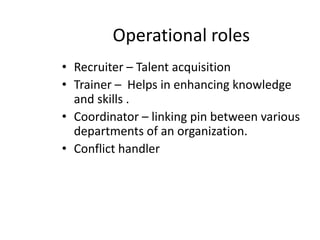 House keeper – manages the show by recruiting , pre-employment testing , reference checking ,time keeping etc..Counselor – problems related to professional and personal life will be addressed Welfare officer-provides and maintains hospitals , canteens, crèches , educational institutes, clubs, libraries etc…Legal consultant- plays a role of grievance handling, settling of disputes, disciplinary cases , collective bargaining etc.. 