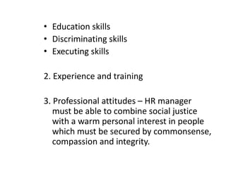 Qualities And Qualification of HR Manager QualitiesPersonal attributes– initiative, maturity in judgment, analytical ability ,intellectual integrity, knowledge of labour laws , understanding of human behaviour  and human needs .Intelligence – skills to communicate , articulate, moderate , command over language , tact in dealing with people etc..