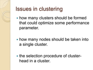 Issues in clusteringhow many clusters should be formed that could optimize some performance parameter.how many nodes should be taken into a single cluster.the selection procedure of cluster-head in a cluster.