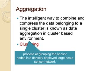 Aggregation The intelligent way to combine and compress the data belonging to a single cluster is known as data aggregation in cluster based environment.Clusteringprocess of grouping the sensor nodes in a densely deployed large-scale sensor network