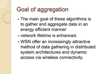 Goal of aggregationThe main goal of these algorithms is to gather and aggregate data in an energy efficient manner network lifetime is enhanced. WSN offer an increasingly attractive method of data gathering in distributed system architectures and dynamic access via wireless connectivity.