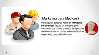 Marketing para Medicos?Para algunas personas hablar de marketing para medicos resulta un problema, pues consideran que la vieja profesión de Hipócrates no debe mezclarse  con las modernas técnicas de gestión y persuasión de masas