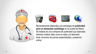 Recientemente elaboraba una estrategia de publicidad para un destacado cardiólogo en la ciudad de Miami. Se trataba de una campana de publicidad que abarcaba distintos medios tales como la radio y la televisión local, anuncios de prensa especializada y presencia online.