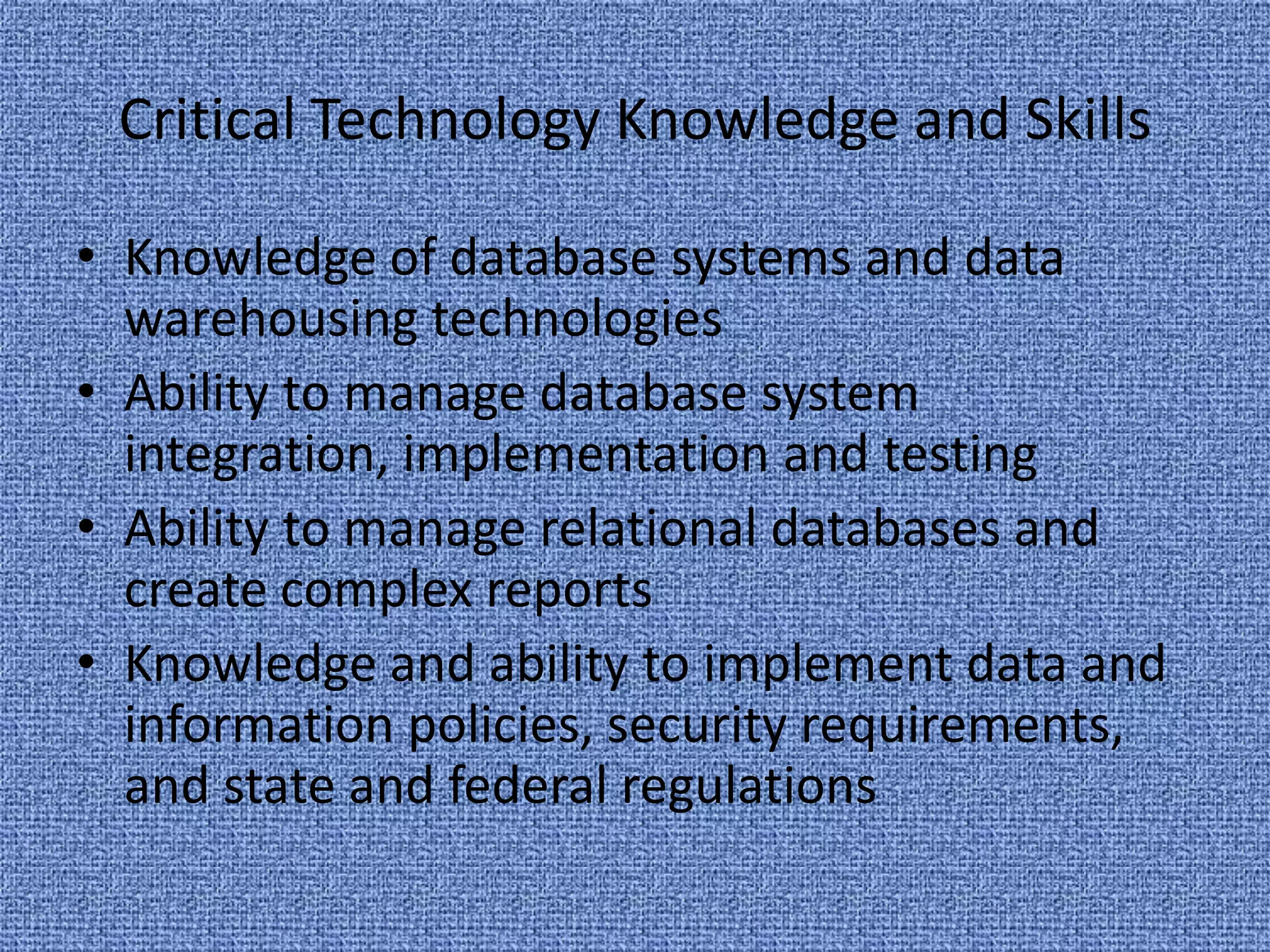 Knowledge of database systems and data warehousing technologiesAbility to manage database system integration, implementation and testingAbility to manage relational databases and create complex reportsKnowledge and ability to implement data and information policies, security requirements, and state and federal regulationsCritical Technology Knowledge and Skills