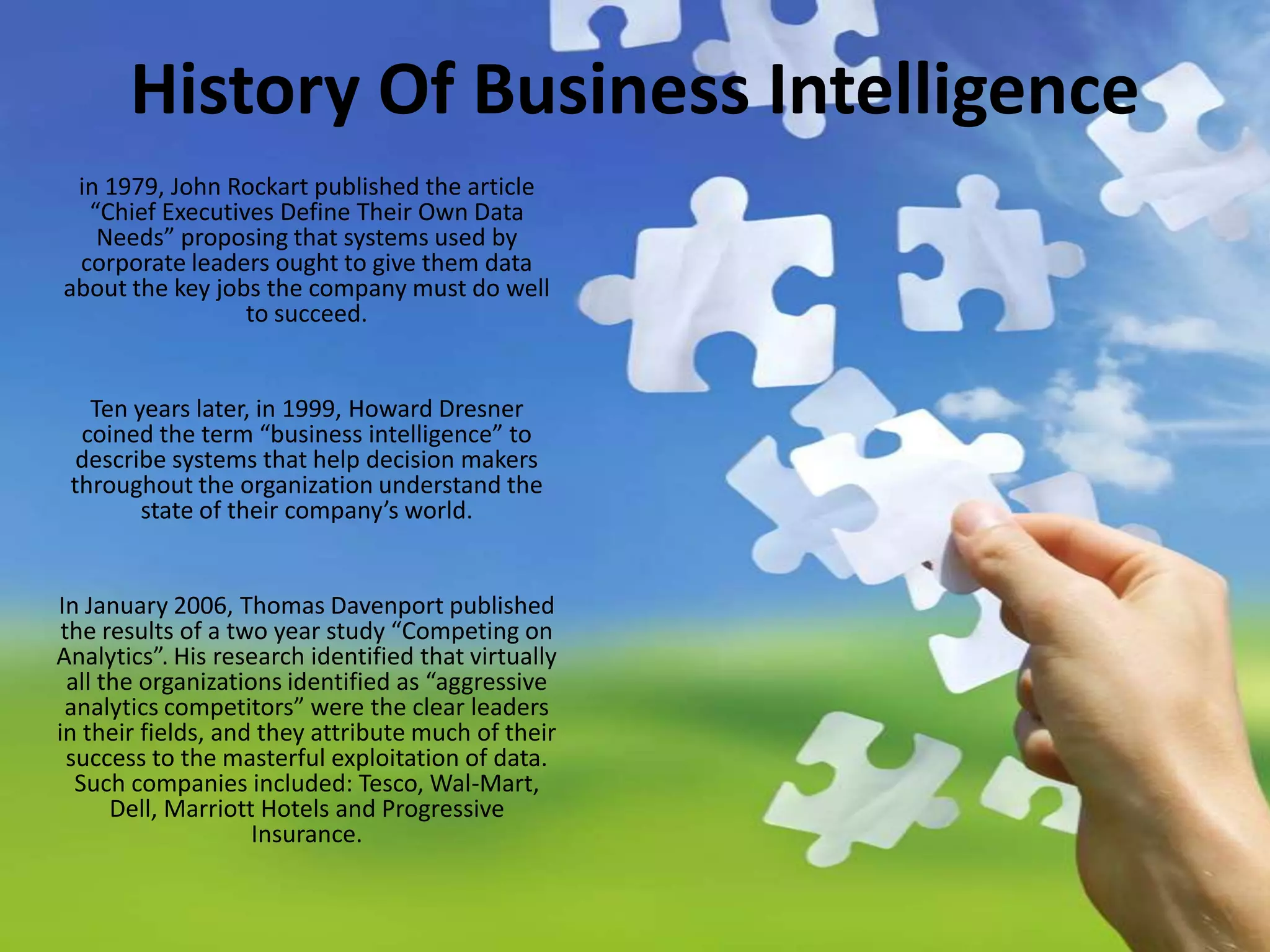 History Of Business Intelligencein 1979, John Rockart published the article “Chief Executives Define Their Own Data Needs” proposing that systems used by corporate leaders ought to give them data about the key jobs the company must do well to succeed. Ten years later, in 1999, Howard Dresner coined the term “business intelligence” to describe systems that help decision makers throughout the organization understand the state of their company’s world.In January 2006, Thomas Davenport published the results of a two year study “Competing on Analytics”. His research identified that virtually all the organizations identified as “aggressive analytics competitors” were the clear leaders in their fields, and they attribute much of their success to the masterful exploitation of data. Such companies included: Tesco, Wal-Mart, Dell, Marriott Hotels and Progressive Insurance.