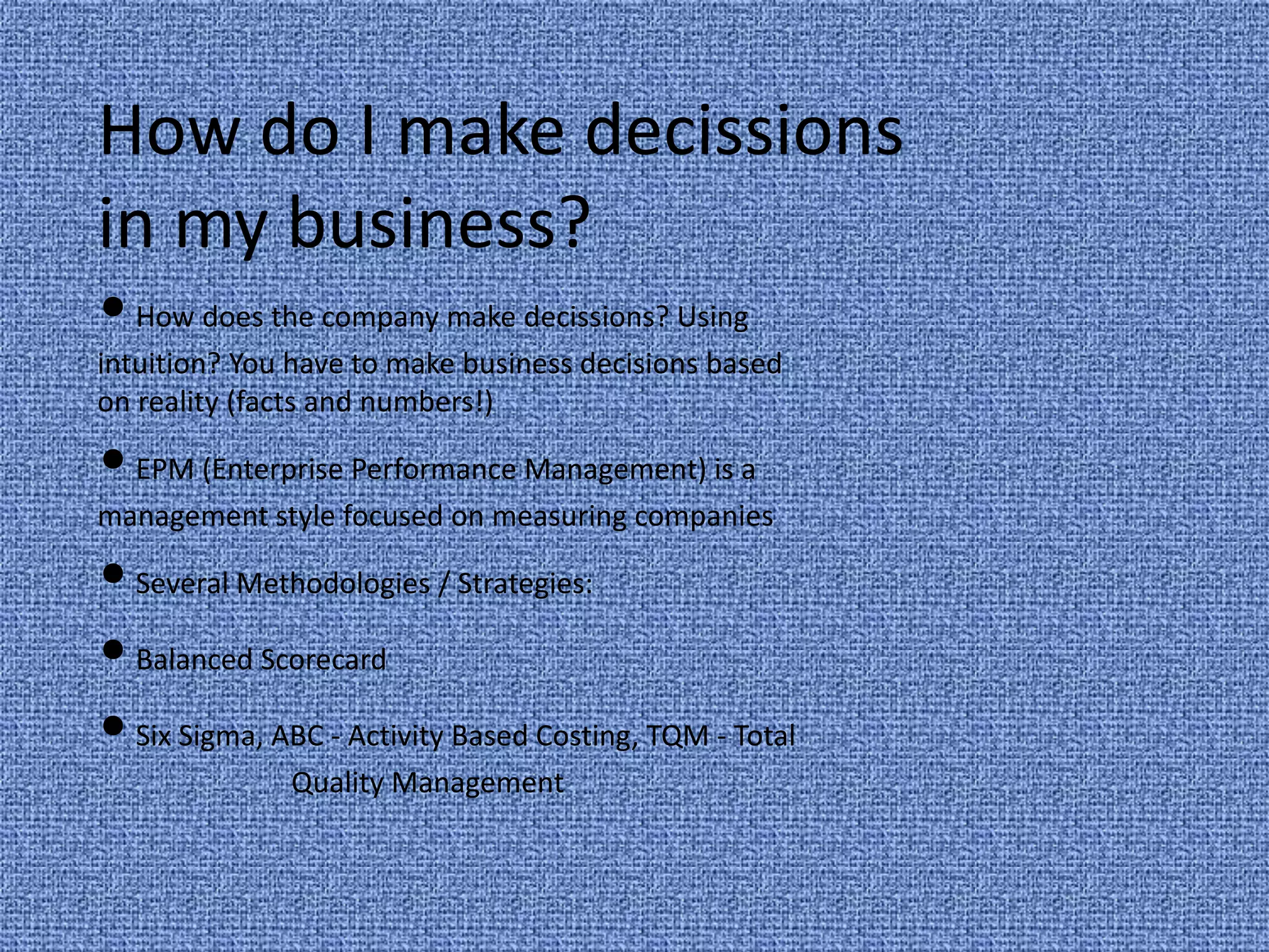 How do I make decissionsin my business? • How does the company make decissions? Using intuition? You have to make business decisions based on reality (facts and numbers!) • EPM (Enterprise Performance Management) is a management style focused on measuring companies • Several Methodologies / Strategies: • Balanced Scorecard • Six Sigma, ABC - Activity Based Costing, TQM - Total 	Quality Management 