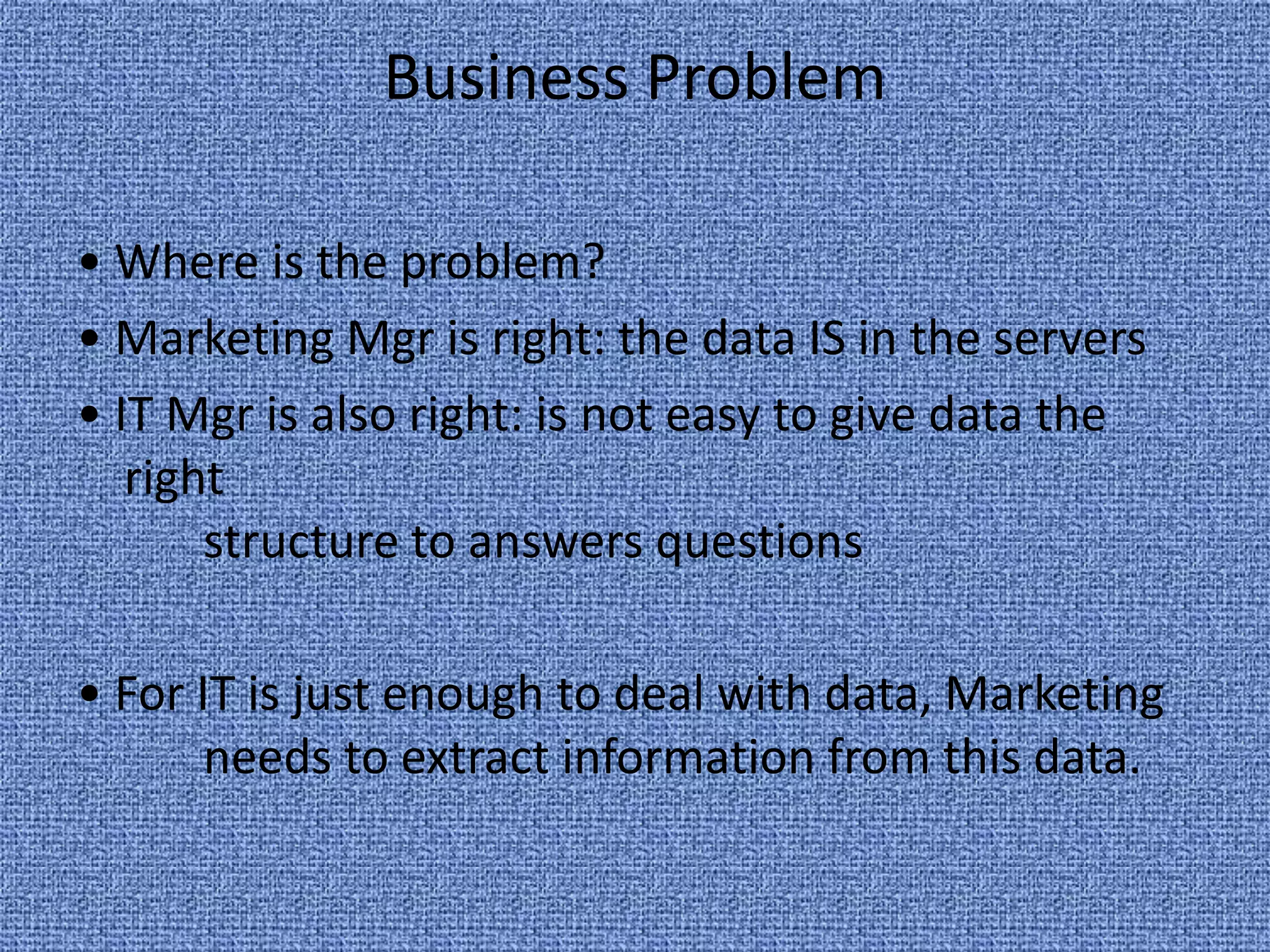 Business Problem • Where is the problem? • Marketing Mgr is right: the data IS in the servers • IT Mgr is also right: is not easy to give data the right 	structure to answers questions  • For IT is just enough to deal with data, Marketing 	needs to extract information from this data.