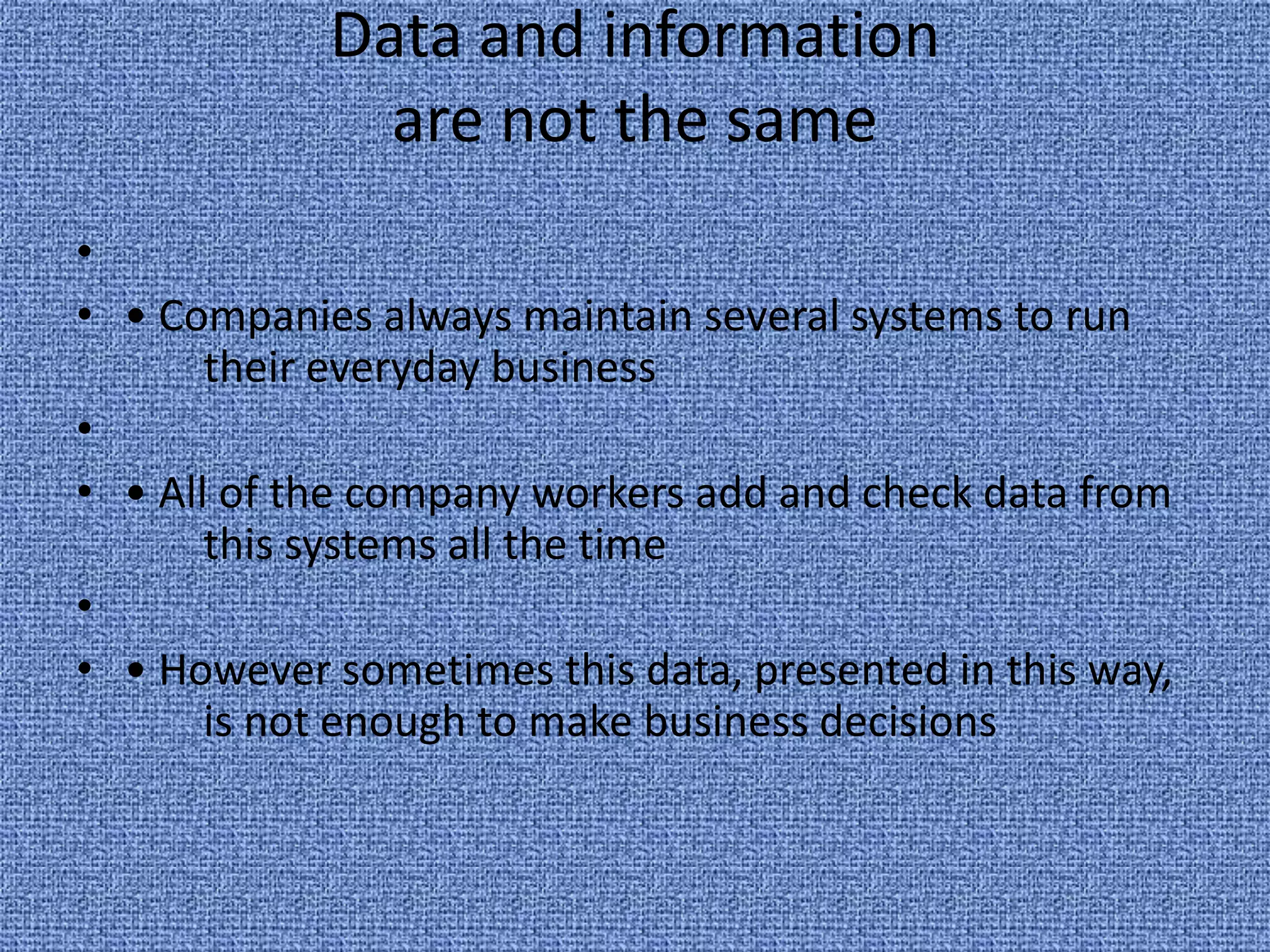 Data and information are not the same  • Companies always maintain several systems to run 	their everyday business  • All of the company workers add and check data from 	this systems all the time  • However sometimes this data, presented in this way, 	is not enough to make business decisions 