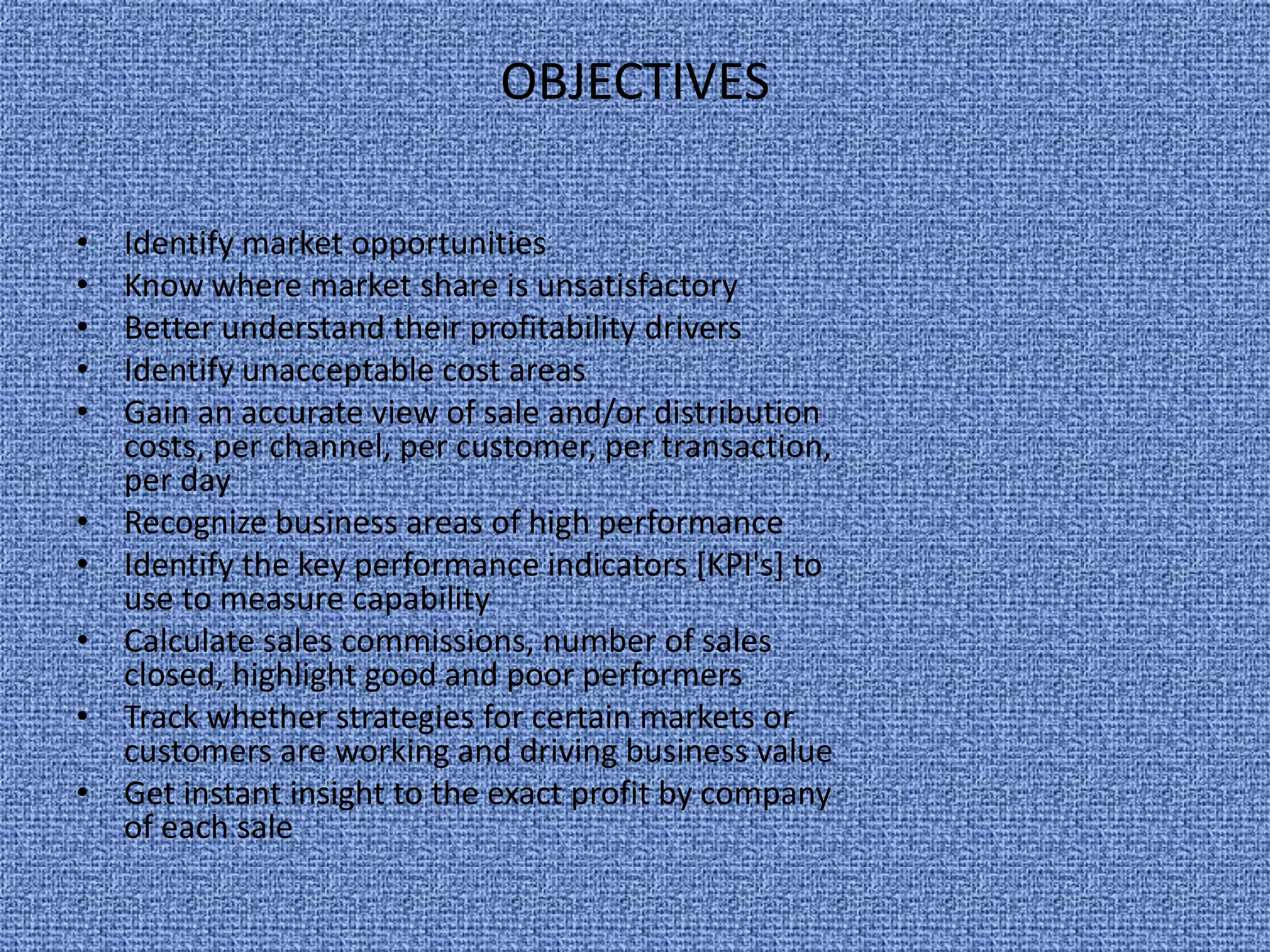 objectivesIdentify market opportunitiesKnow where market share is unsatisfactoryBetter understand their profitability driversIdentify unacceptable cost areasGain an accurate view of sale and/or distribution costs, per channel, per customer, per transaction, per dayRecognize business areas of high performanceIdentify the key performance indicators [KPI's] to use to measure capabilityCalculate sales commissions, number of sales closed, highlight good and poor performersTrack whether strategies for certain markets or customers are working and driving business valueGet instant insight to the exact profit by company of each sale
