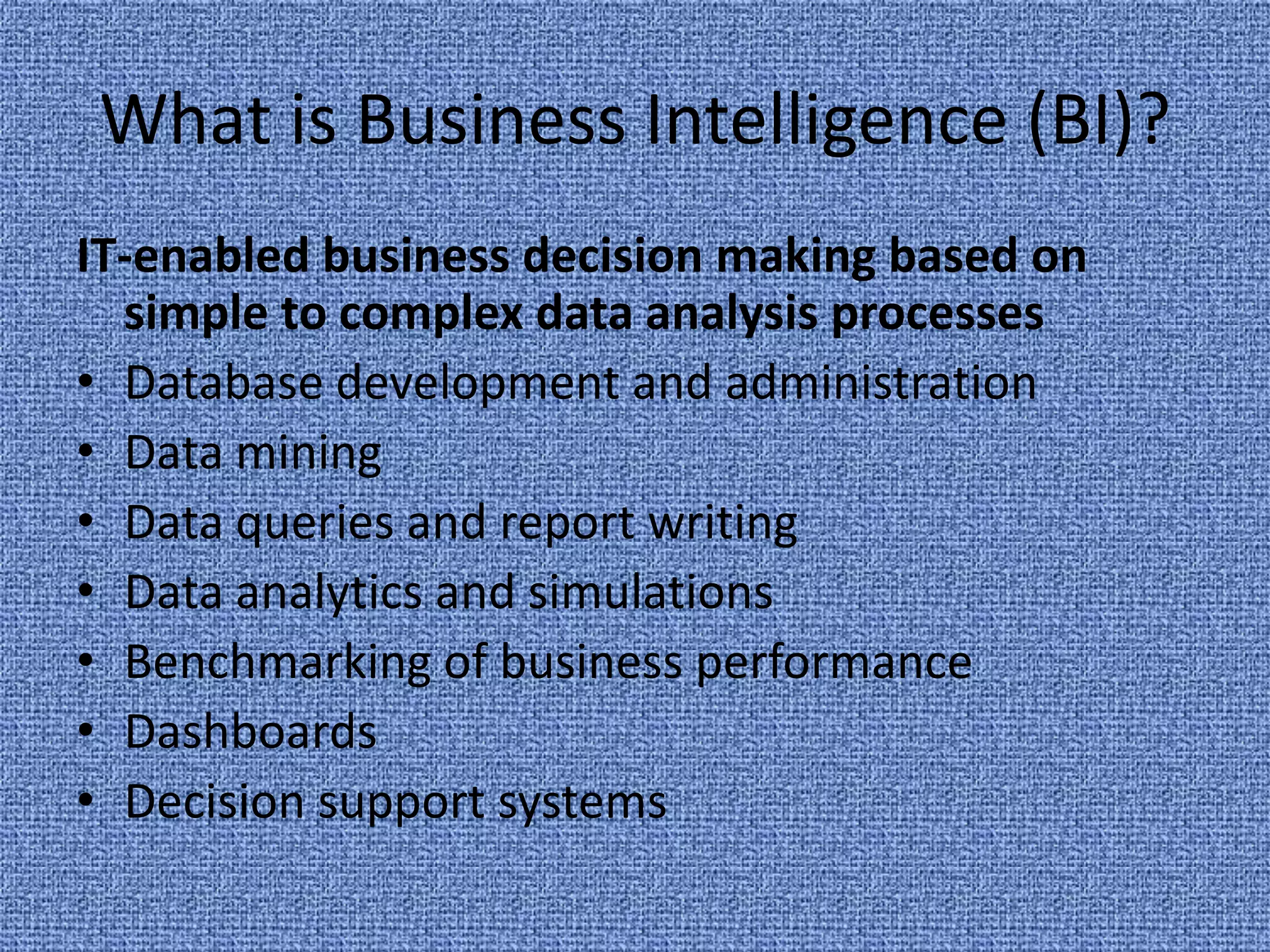 What is Business Intelligence (BI)?IT-enabled business decision making based on simple to complex data analysis processesDatabase development and administrationData miningData queries and report writingData analytics and simulationsBenchmarking of business performanceDashboardsDecision support systems
