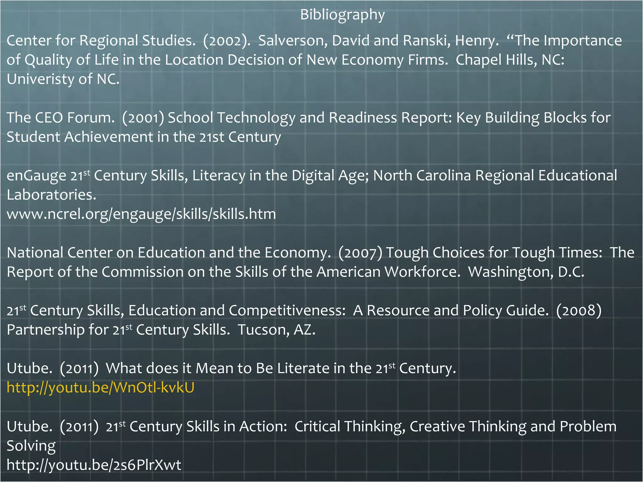 Bibliography Center for Regional Studies.  (2002).  Salverson, David and Ranski, Henry.  “The Importance of Quality of Life in the Location Decision of New Economy Firms.  Chapel Hills, NC:  Univeristy of NC. The CEO Forum.  (2001) School Technology and Readiness Report: Key Building Blocks for Student Achievement in the 21st Century  enGauge 21 st  Century Skills, Literacy in the Digital Age; North Carolina Regional Educational Laboratories. www.ncrel.org/engauge/skills/skills.htm National Center on Education and the Economy.  (2007) Tough Choices for Tough Times:  The Report of the Commission on the Skills of the American Workforce.  Washington, D.C.  21 st  Century Skills, Education and Competitiveness:  A Resource and Policy Guide.  (2008)  Partnership for 21 st  Century Skills.  Tucson, AZ. Utube.  (2011)  What does it Mean to Be Literate in the 21 st  Century.  http://youtu.be/WnOtl-kvkU Utube.  (2011)  21 st  Century Skills in Action:  Critical Thinking, Creative Thinking and Problem Solving http://youtu.be/2s6PlrXwt uTube.  (2011)  21 st  Century Skills – What Do We Do. http://youtu.be/OAvZ5ulVyLc 