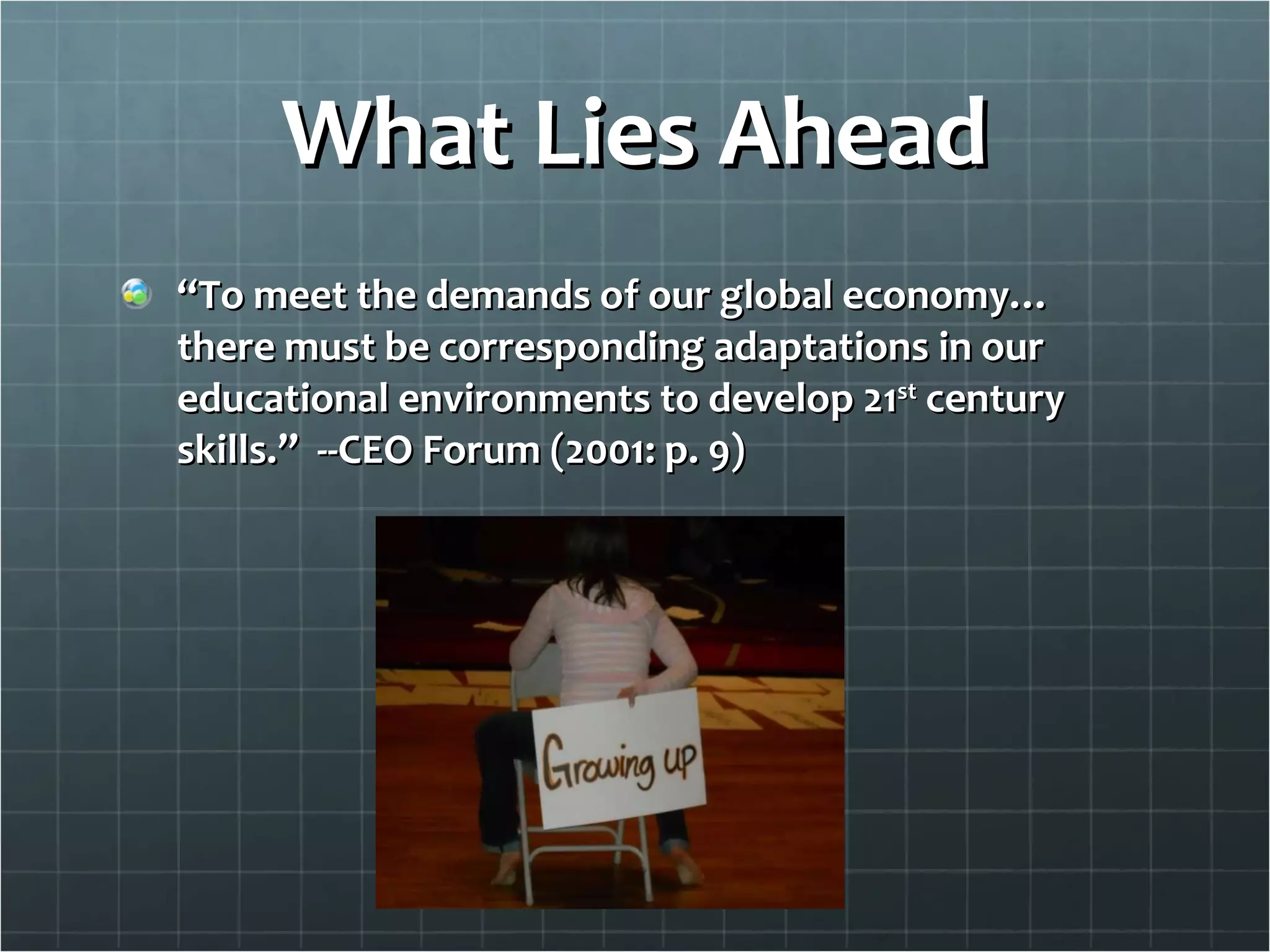 What Lies Ahead “ To meet the demands of our global economy…there must be corresponding adaptations in our educational environments to develop 21 st  century skills.”  --CEO Forum (2001: p. 9) 