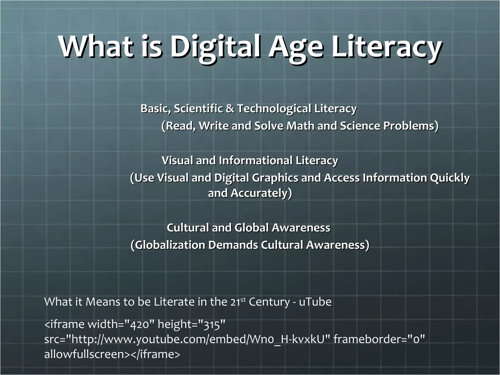 What is Digital Age Literacy Basic, Scientific & Technological Literacy  (Read, Write and Solve Math and Science Problems) Visual and Informational Literacy (Use Visual and Digital Graphics and Access Information Quickly and Accurately) Cultural and Global Awareness  (Globalization Demands Cultural Awareness) <iframe width="420" height="315" src="http://www.youtube.com/embed/Wn0_H-kvxkU" frameborder="0" allowfullscreen></iframe> What it Means to be Literate in the 21 st  Century - uTube 