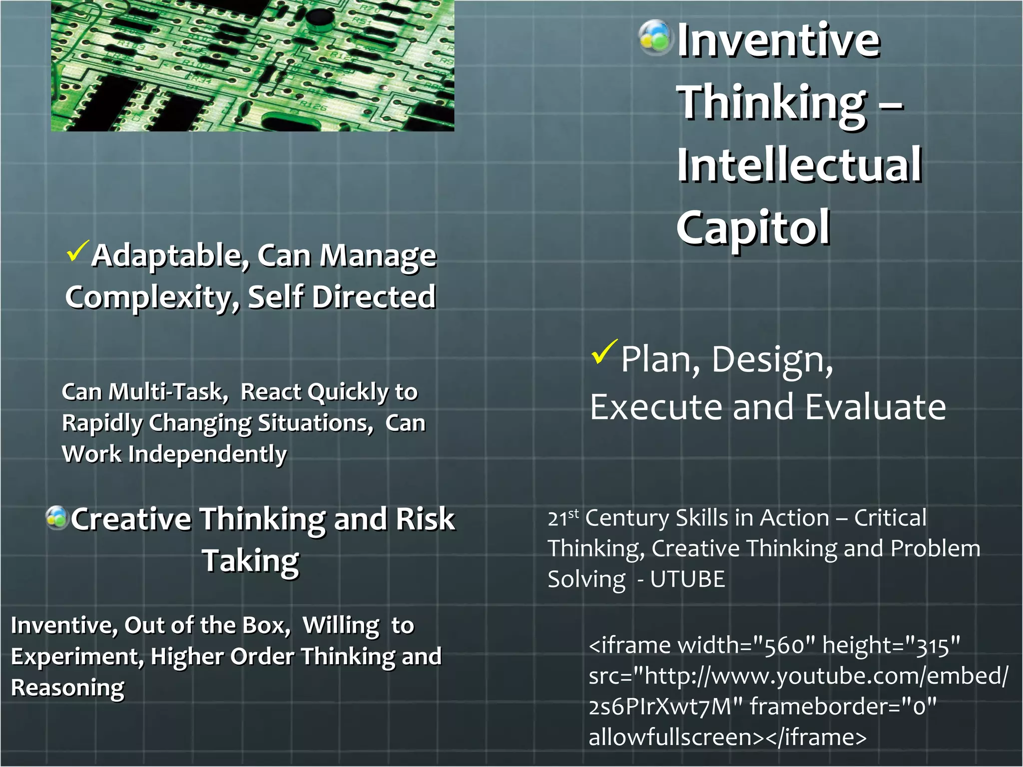 Inventive Thinking – Intellectual Capitol Adaptable, Can Manage Complexity, Self Directed Can Multi-Task,  React Quickly to Rapidly Changing Situations,  Can Work Independently Creative Thinking and Risk Taking Inventive, Out of the Box,  Willing  to Experiment, Higher Order Thinking and Reasoning Plan, Design, Execute and Evaluate <iframe width="560" height="315" src="http://www.youtube.com/embed/2s6PIrXwt7M" frameborder="0" allowfullscreen></iframe> 21 st  Century Skills in Action – Critical Thinking, Creative Thinking and Problem Solving  - UTUBE 