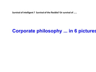 Survival of intelligent ?  Survival of the flexible? Or survival of .....    Corporate philosophy ... in 6 pictures 