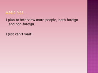 I plan to interview more people, both foreign
  and non-foreign.

I just can’t wait!
 