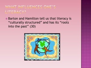  Bartonand Hamilton tell us that literacy is
 “culturally structured” and has its “roots
 into the past” (30)
 