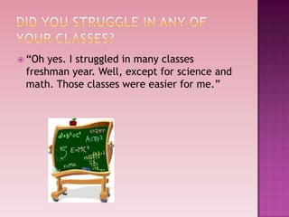 “Oh yes. I struggled in many classes
 freshman year. Well, except for science and
 math. Those classes were easier for me.”
 