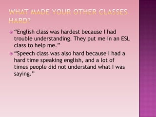  “English  class was hardest because I had
  trouble understanding. They put me in an ESL
  class to help me.”
 “Speech class was also hard because I had a
  hard time speaking english, and a lot of
  times people did not understand what I was
  saying.”
 