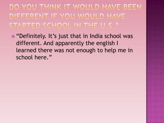  “Definitely.
             It’s just that in India school was
 different. And apparently the english I
 learned there was not enough to help me in
 school here.”
 