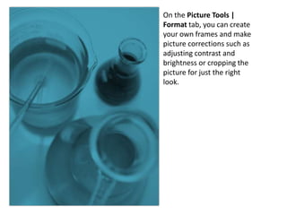 On the Picture Tools |
Format tab, you can create
your own frames and make
picture corrections such as
adjusting contrast and
brightness or cropping the
picture for just the right
look.
 