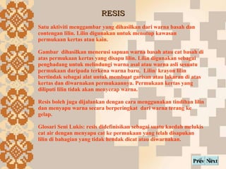 RESIS Next Prev Satu aktiviti menggambar yang dihasilkan dari warna basah dan contengan lilin. Lilin digunakan untuk menutup kawasan permukaan kertas atau kain.  Gambar  dihasilkan menerusi sapuan warna basah atau cat basah di atas permukaan kertas yang disapu lilin. Lilin digunakan sebagai penghadang untuk melindungi warna asal atau warna asli sesuatu permukaan daripada terkena warna baru.  Lilin/ krayon lilin bertindak sebagai alat untuk membuat garisan atau lakaran di atas kertas dan diwarnakan permukaannya. Permukaan kertas yang diliputi lilin tidak akan menyerap warna. Resis boleh juga dijalankan dengan cara menggunakan tindihan lilin dan menyapu warna secara berperingkat  dari warna terang ke gelap. Glosari Seni Lukis: resis didefinisikan sebagai suatu kaedah melukis cat air dengan menyapu cat ke permukaan yang telah disapukan lilin di bahagian yang tidak hendak dicat atau diwarnakan. 
