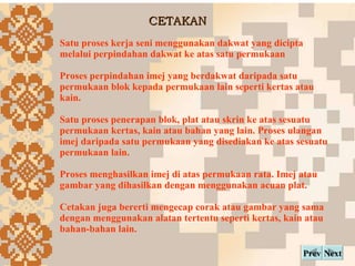 CETAKAN Next Prev Satu proses kerja seni menggunakan dakwat yang dicipta melalui perpindahan dakwat ke atas satu permukaan Proses perpindahan imej yang berdakwat daripada satu permukaan blok kepada permukaan lain seperti kertas atau kain. Satu proses penerapan blok, plat atau skrin ke atas sesuatu permukaan kertas, kain atau bahan yang lain. Proses ulangan imej daripada satu permukaan yang disediakan ke atas sesuatu permukaan lain.  Proses menghasilkan imej di atas permukaan rata. Imej atau gambar yang dihasilkan dengan menggunakan acuan plat.   Cetakan juga bererti mengecap corak atau gambar yang sama dengan menggunakan alatan tertentu seperti kertas, kain atau bahan-bahan lain.   