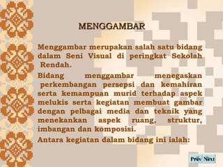 MENGGAMBAR Next Prev Menggambar merupakan salah satu bidang dalam Seni Visual di peringkat Sekolah ?Rendah. ?  Bidang ?menggambar ?menegaskan ?perkembangan persepsi dan kemahiran serta kemampuan murid terhadap aspek melukis serta kegiatan membuat gambar dengan pelbagai media dan teknik yang menekankan aspek ruang, struktur, imbangan dan komposisi. Antara kegiatan dalam bidang ini ialah: 