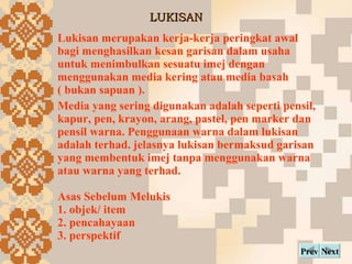 LUKISAN Next Prev Lukisan?merupakan kerja-kerja?peringkat awal bagi menghasilkan kesan garisan dalam usaha untuk menimbulkan sesuatu imej dengan menggunakan media kering atau media basah ( bukan sapuan ).  Media yang sering digunakan adalah seperti pensil, kapur, pen, krayon, arang, pastel, pen marker dan pensil warna. Penggunaan warna dalam lukisan adalah terhad. jelasnya lukisan bermaksud garisan yang membentuk imej tanpa menggunakan warna atau warna yang terhad. Asas Sebelum Melukis 1. objek/ item 2. pencahayaan 3. perspektif 