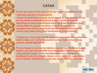 CATAN Next Prev Proses menyapu warna atau cat di atas sesuatu permukaan rata. TEKNIK BASAH ATAS KERING Teknik ini melibatkan sapuan warna basah ke atas permukaan ng kering untuk menghasilkan kesan legap. Teknik ini banyak digunakan kerana sesuai dengan beberapa jenis media dan agak senang dikawal sapuan warnanya. Teknik ini juga boleh menggunakan warna yang basah dan disapukan ke atas lapisan warna yang telah kering bagi mendapatkan kesan lutsinar. Campuran warna yang hendak digunakan haruslah tidak pekat dan tidak terlalu cair. Kertas hendaklah kering. Sapuan berus yang spontan adalah digalakkan. Warna disapu ke atas kertas lukisan yang kering. Mulakan dengan lapisan yan nipis dan ditindih berperingkat-peringkat dengan ton yang semakin gelap. Untuk mendapatkan kesan transparensi, basahkan berus dan celup ke dalam warna yang cair, sapu di atas kertas lukisan. Biarkannya kering dan ulangi aktiviti yang sama.   