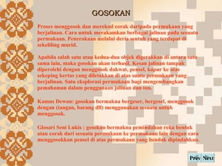 GOSOKAN Next Prev Proses menggosok dan merekod corak daripada permukaan yang berjalinan. Cara untuk merakamkan berbagai jalinan pada sesuatu permukaan. Penerokaan melalui deria sentuh yang terdapat di sekeliling murid. Apabila salah satu atau kedua-dua objek digerakkan di antara satu sama lain, maka gosokan akan terhasil. Kesan jalinan tampak diperolehi dengan menggosok dakwat, pensel, kapur ke atas sekeping kertas yang diletakkan di atas suatu permukaan yang berjalinan. Satu eksplorasi permukaan bagi mengembangkan pemahaman dalam penggunaan jalinan dan ton. Kamus Dewan: gosokan bermakna bergeser, bergesel, menggosok dengan (tangan, barang dll) menggunakan sesuatu untuk menggosok. Glosari Seni Lukis : gosokan bermakna pemindahan reka bentuk atau corak dari sesuatu permukaan ke permukaan lain dengan cara menggosokkan pensel di atas permukaan yang hendak dipindahkan. 