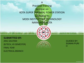 A
                        Practical Training
                            Seminar on
               KOTA SUPER THERMAL POWER STATION
                           submitted to
                 MODI INSTITUTE OF TECHNOLOGY
                        NAYAGAON, KOTA




SUBMITTED BY:
ANIL GAUTAM                                       GUIDED BY:
(B.TECH, VII SEMESTER)                            SUMAN PURI
                                                  H
FINAL YEAR
ELECTRICAL BRANCH
 
