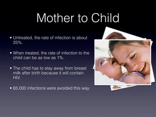 Mother to Child
• Untreated, the rate of infection is about
  25%.

• When treated, the rate of infection to the
  child can be as low as 1%.

• The child has to stay away from breast
  milk after birth because it will contain
  HIV.

• 65,000 infections were avoided this way.
 
