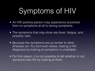 Symptoms of HIV
• An HIV positive person may experience anywhere
  from no symptoms at all to strong symptoms.

• The symptoms that may show are fever, fatigue, and
  possibly rash.

• Because the symptoms are so similar to other
  illnesses (ex: flu) and even stress, basing a HIV
  diagnosis by looking at symptoms is unreliable.

• For this reason, it is not possible to tell whether or not
  someone has HIV by looking at them.
 