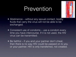 Prevention
• Abstinence – without any sexual contact, bodily
  fluids that carry the virus will not be able to be
  exchanged.

• Consistent use of condoms – use a condom every
  time you have intercourse. If it is not used, the HIV
  virus can be transmitted.

• Be faithful – if you and your partner don't cheat,
  then there is no way HIV could be passed on to you
  or your partner. HIV is only transferred, not created.
 
