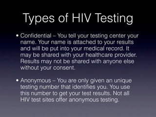 Types of HIV Testing
• Confidential – You tell your testing center your
  name. Your name is attached to your results
  and will be put into your medical record. It
  may be shared with your healthcare provider.
  Results may not be shared with anyone else
  without your consent.

• Anonymous – You are only given an unique
  testing number that identifies you. You use
  this number to get your test results. Not all
  HIV test sites offer anonymous testing.
 
