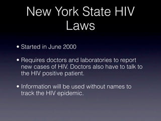 New York State HIV
         Laws
• Started in June 2000

• Requires doctors and laboratories to report
  new cases of HIV. Doctors also have to talk to
  the HIV positive patient.

• Information will be used without names to
  track the HIV epidemic.
 