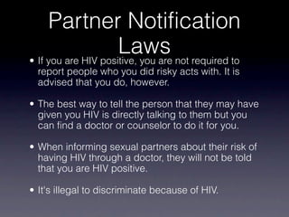 Partner Notification
                     Laws not required to
• If you are HIV positive, you are
  report people who you did risky acts with. It is
  advised that you do, however.

• The best way to tell the person that they may have
  given you HIV is directly talking to them but you
  can find a doctor or counselor to do it for you.

• When informing sexual partners about their risk of
  having HIV through a doctor, they will not be told
  that you are HIV positive.

• It's illegal to discriminate because of HIV.
 